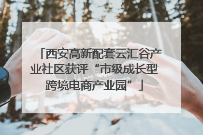 西安高新配套云汇谷产业社区获评“市级成长型跨境电商产业园”